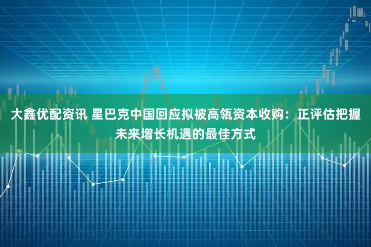 大鑫优配资讯 星巴克中国回应拟被高瓴资本收购：正评估把握未来增长机遇的最佳方式