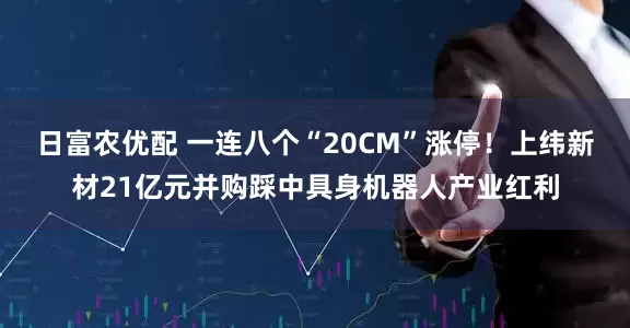 日富农优配 一连八个“20CM”涨停！上纬新材21亿元并购踩中具身机器人产业红利