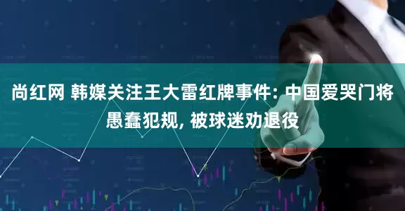 尚红网 韩媒关注王大雷红牌事件: 中国爱哭门将愚蠢犯规, 被球迷劝退役