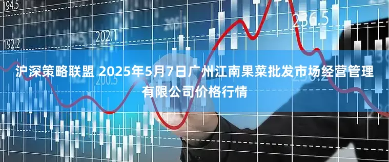 沪深策略联盟 2025年5月7日广州江南果菜批发市场经营管理有限公司价格行情