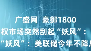广盛网  豪掷1800万美元！期权市场突然刮起“妖风”：美联储今年不降息？