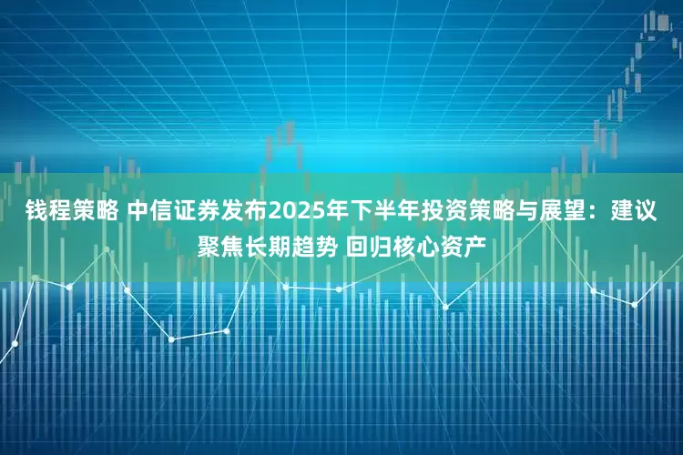 钱程策略 中信证券发布2025年下半年投资策略与展望：建议聚焦长期趋势 回归核心资产