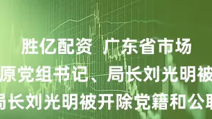 胜亿配资  广东省市场监督管理局原党组书记、局长刘光明被开除党籍和公职
