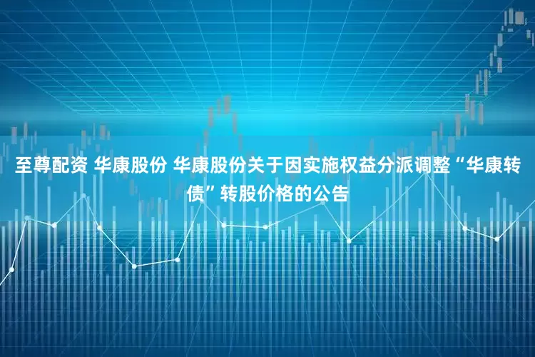 至尊配资 华康股份 华康股份关于因实施权益分派调整“华康转债”转股价格的公告