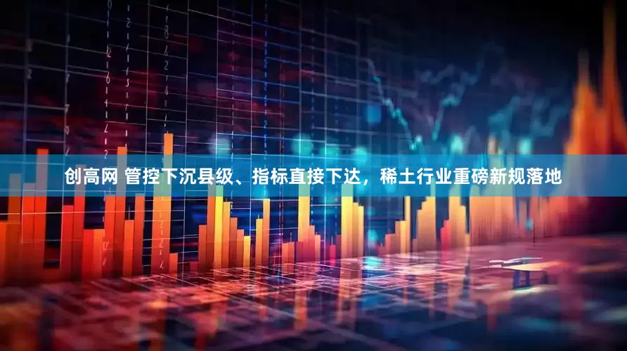 创高网 管控下沉县级、指标直接下达，稀土行业重磅新规落地