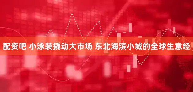 配资吧 小泳装撬动大市场 东北海滨小城的全球生意经