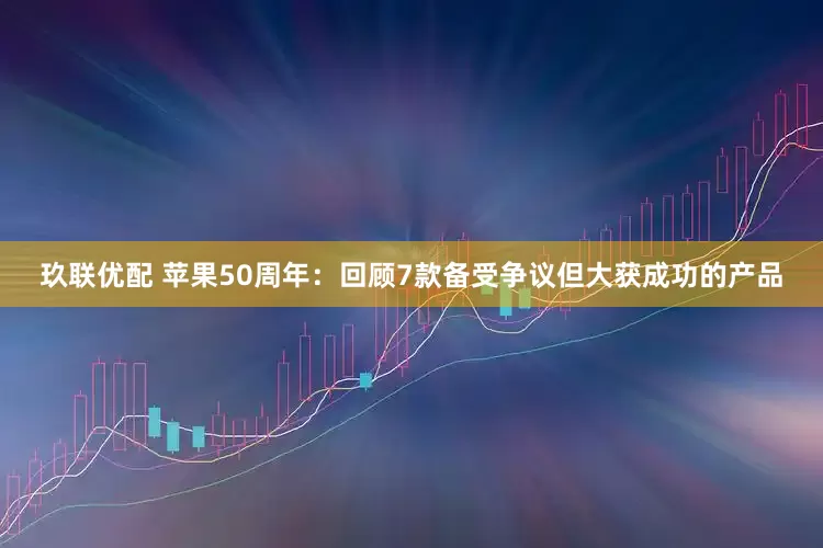 玖联优配 苹果50周年：回顾7款备受争议但大获成功的产品