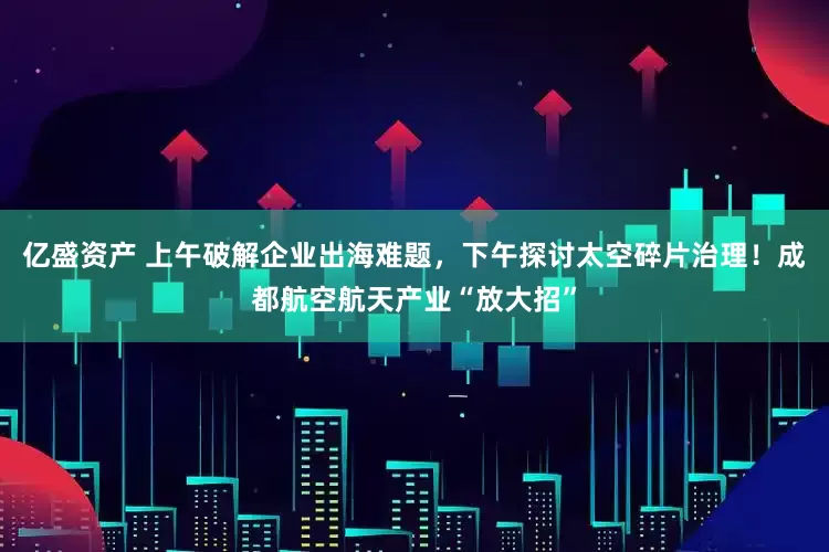 亿盛资产 上午破解企业出海难题，下午探讨太空碎片治理！成都航空航天产业“放大招”
